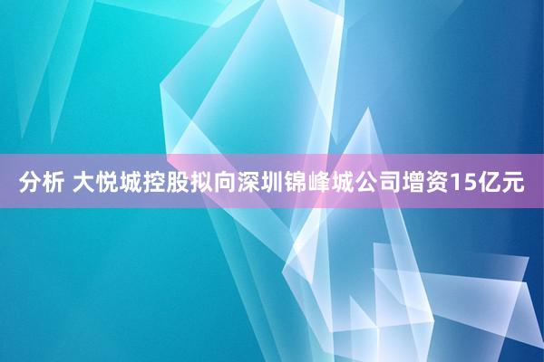 分析 大悦城控股拟向深圳锦峰城公司增资15亿元