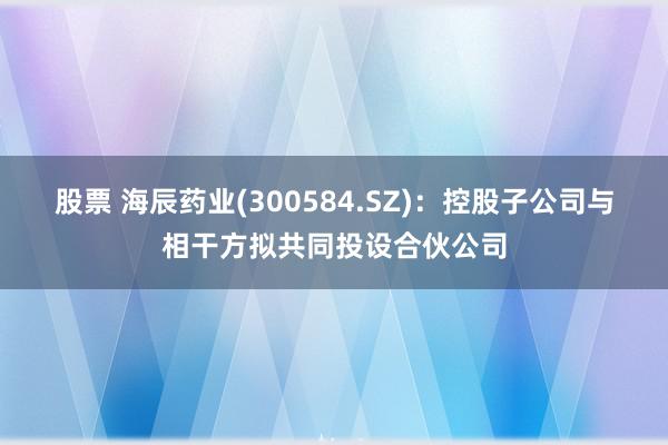 股票 海辰药业(300584.SZ)：控股子公司与相干方拟共同投设合伙公司