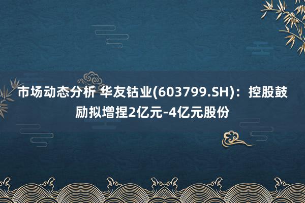 市场动态分析 华友钴业(603799.SH)：控股鼓励拟增捏2亿元-4亿元股份