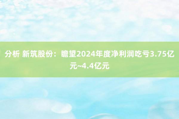 分析 新筑股份：瞻望2024年度净利润吃亏3.75亿元~4.4亿元