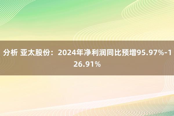 分析 亚太股份：2024年净利润同比预增95.97%-126.91%