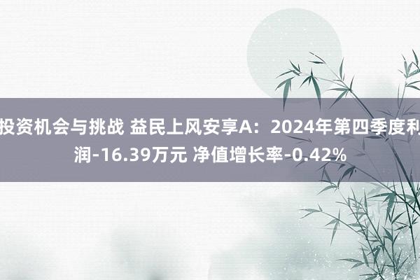 投资机会与挑战 益民上风安享A：2024年第四季度利润-16.39万元 净值增长率-0.42%