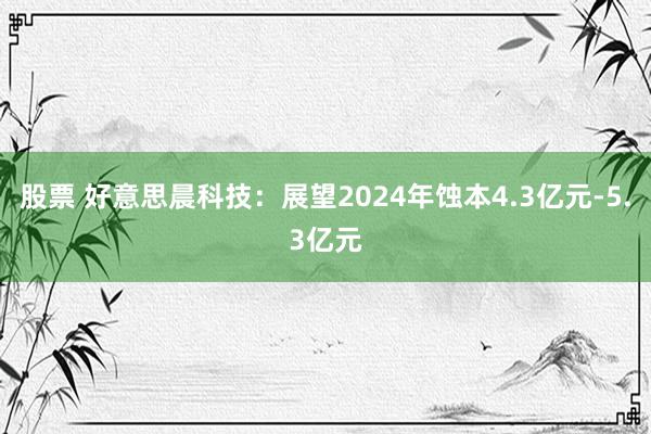 股票 好意思晨科技：展望2024年蚀本4.3亿元-5.3亿元