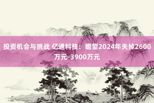 投资机会与挑战 亿通科技：瞻望2024年失掉2600万元-3900万元