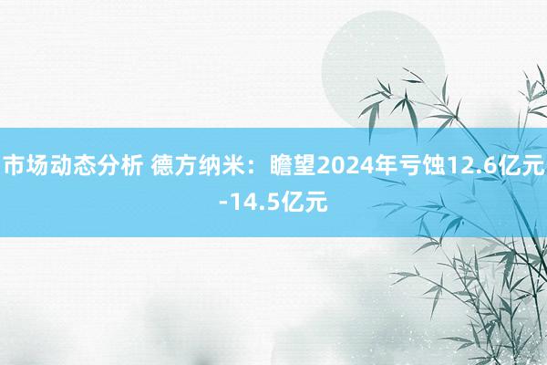 市场动态分析 德方纳米：瞻望2024年亏蚀12.6亿元-14.5亿元