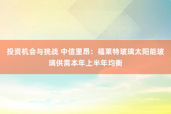 投资机会与挑战 中信里昂：福莱特玻璃太阳能玻璃供需本年上半年均衡