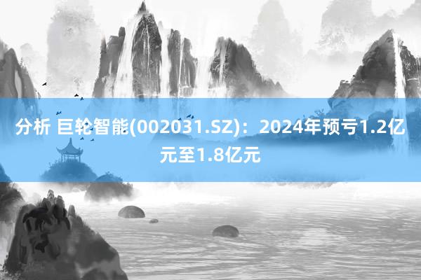 分析 巨轮智能(002031.SZ)：2024年预亏1.2亿元至1.8亿元