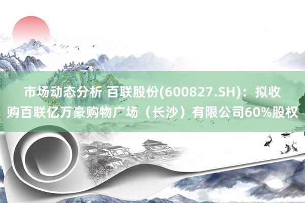 市场动态分析 百联股份(600827.SH)：拟收购百联亿万豪购物广场（长沙）有限公司60%股权