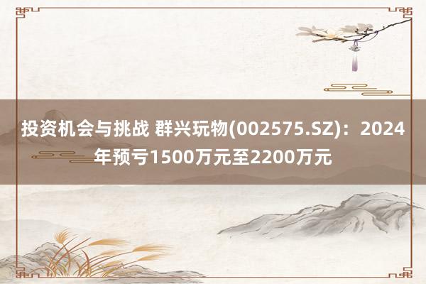 投资机会与挑战 群兴玩物(002575.SZ)：2024年预亏1500万元至2200万元