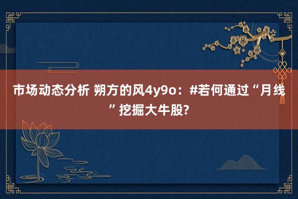 市场动态分析 朔方的风4y9o：#若何通过“月线”挖掘大牛股?