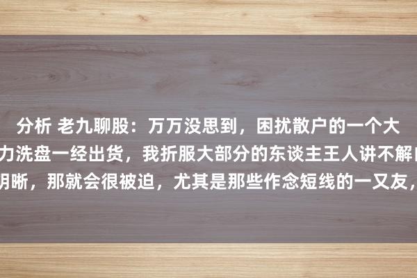 分析 老九聊股：万万没思到，困扰散户的一个大问题，即是奈何分歧主力洗盘一经出货，我折服大部分的东谈主王人讲不解白，淌若咱们分不明晰，那就会很被迫，尤其是那些作念短线的一又友，常常遭受踏空情况，让咱们后悔不已。今...