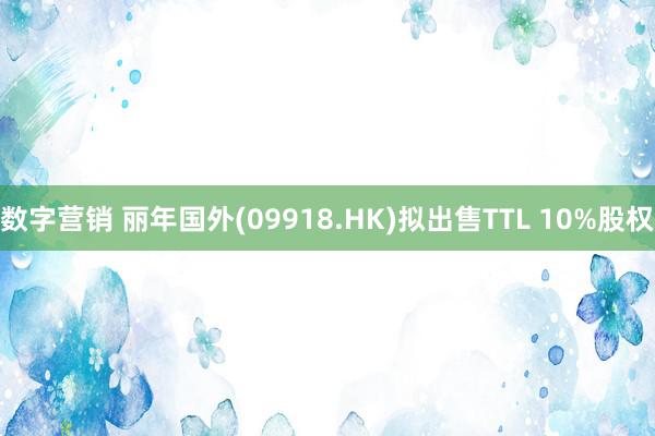 数字营销 丽年国外(09918.HK)拟出售TTL 10%股权