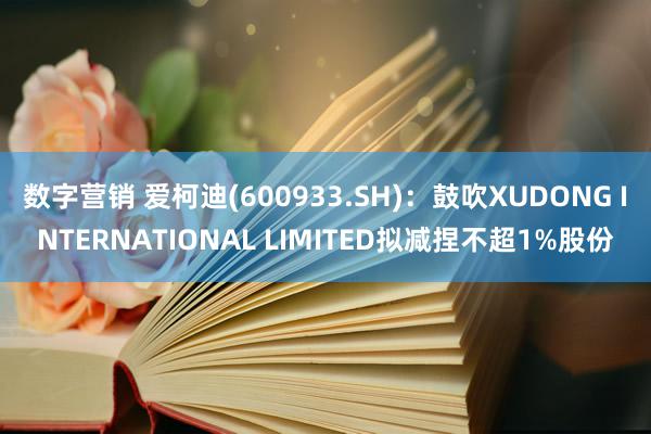 数字营销 爱柯迪(600933.SH)：鼓吹XUDONG INTERNATIONAL LIMITED拟减捏不超1%股份