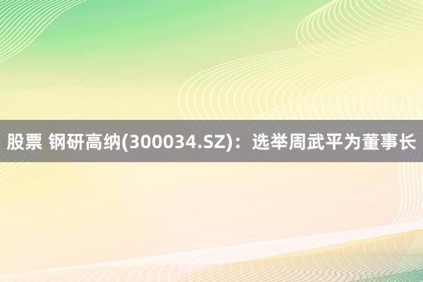 股票 钢研高纳(300034.SZ)：选举周武平为董事长