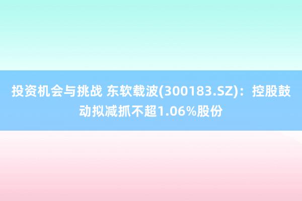 投资机会与挑战 东软载波(300183.SZ)：控股鼓动拟减抓不超1.06%股份