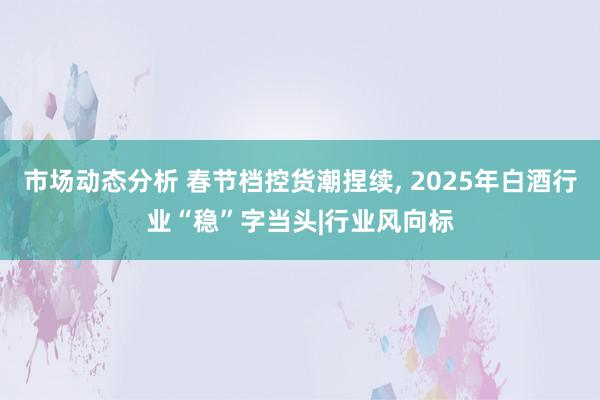 市场动态分析 春节档控货潮捏续, 2025年白酒行业“稳”字当头|行业风向标