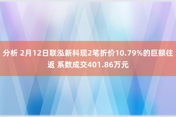 分析 2月12日联泓新科现2笔折价10.79%的巨额往返 系数成交401.86万元