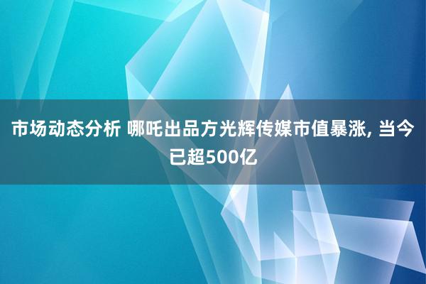 市场动态分析 哪吒出品方光辉传媒市值暴涨, 当今已超500亿