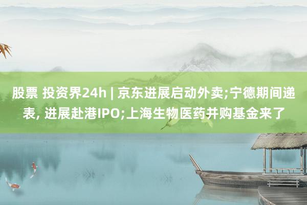 股票 投资界24h | 京东进展启动外卖;宁德期间递表, 进展赴港IPO;上海生物医药并购基金来了