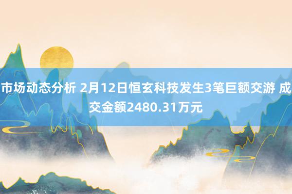 市场动态分析 2月12日恒玄科技发生3笔巨额交游 成交金额2480.31万元