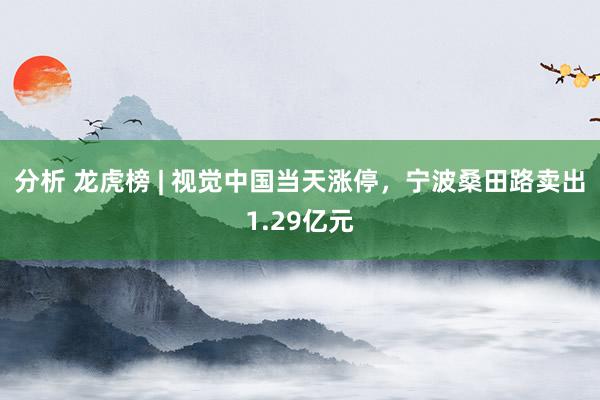 分析 龙虎榜 | 视觉中国当天涨停，宁波桑田路卖出1.29亿元