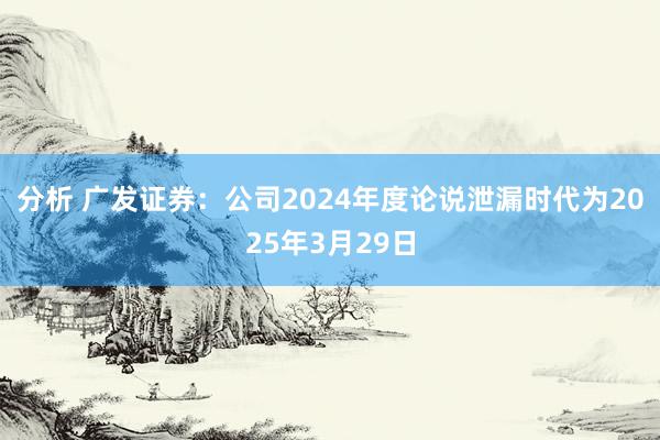 分析 广发证券：公司2024年度论说泄漏时代为2025年3月29日