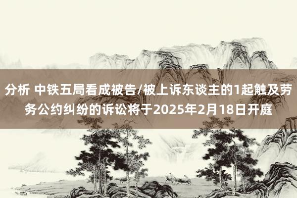 分析 中铁五局看成被告/被上诉东谈主的1起触及劳务公约纠纷的诉讼将于2025年2月18日开庭