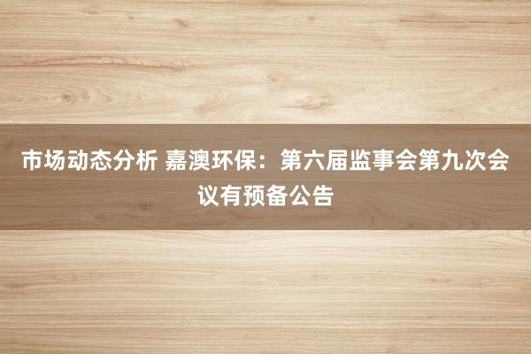 市场动态分析 嘉澳环保：第六届监事会第九次会议有预备公告