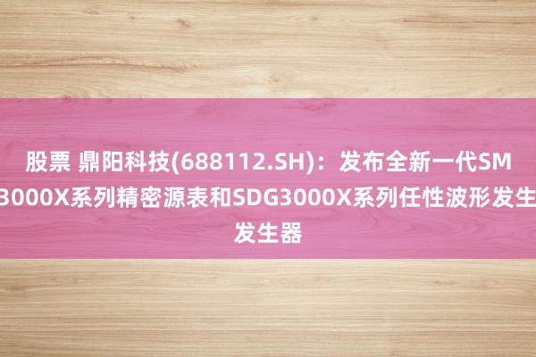 股票 鼎阳科技(688112.SH)：发布全新一代SMM3000X系列精密源表和SDG3000X系列任性波形发生器