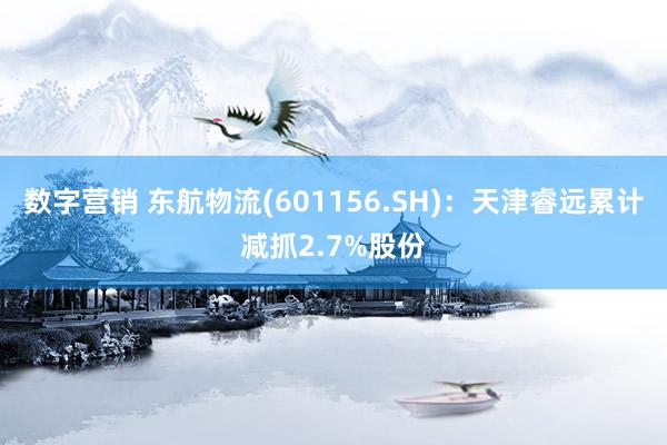 数字营销 东航物流(601156.SH)：天津睿远累计减抓2.7%股份