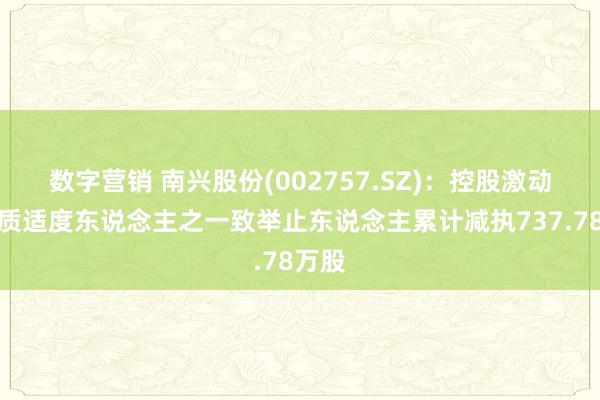 数字营销 南兴股份(002757.SZ)：控股激动及实质适度东说念主之一致举止东说念主累计减执737.78万股