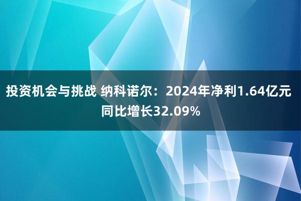 投资机会与挑战 纳科诺尔：2024年净利1.64亿元 同比增长32.09%