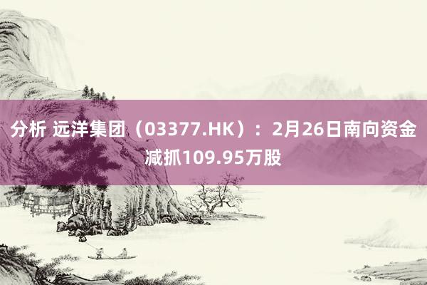 分析 远洋集团（03377.HK）：2月26日南向资金减抓109.95万股