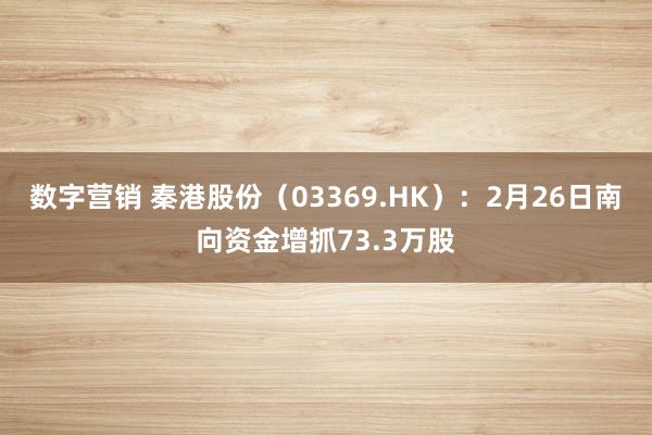 数字营销 秦港股份（03369.HK）：2月26日南向资金增抓73.3万股