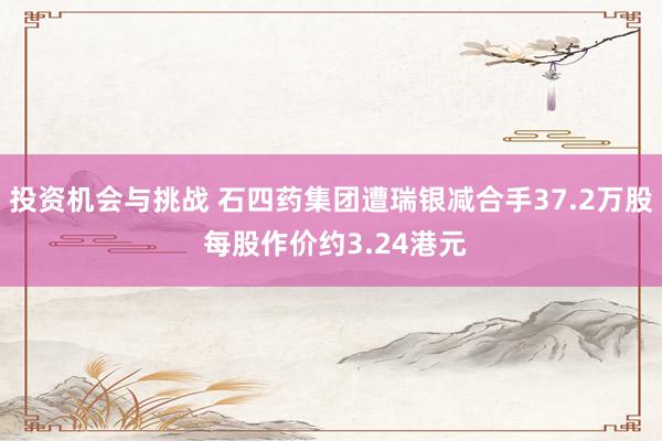 投资机会与挑战 石四药集团遭瑞银减合手37.2万股 每股作价约3.24港元