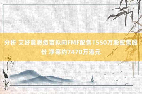 分析 艾好意思疫苗拟向FMF配售1550万股配售股份 净筹约7470万港元