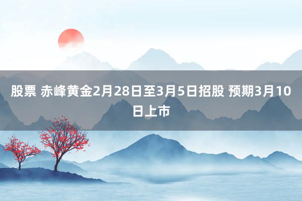 股票 赤峰黄金2月28日至3月5日招股 预期3月10日上市