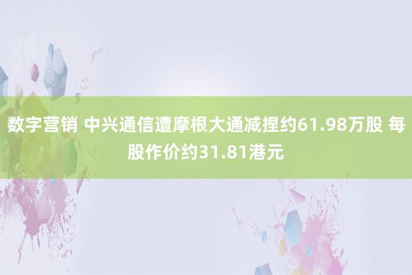 数字营销 中兴通信遭摩根大通减捏约61.98万股 每股作价约31.81港元