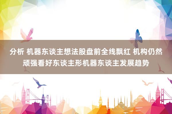 分析 机器东谈主想法股盘前全线飘红 机构仍然顽强看好东谈主形机器东谈主发展趋势