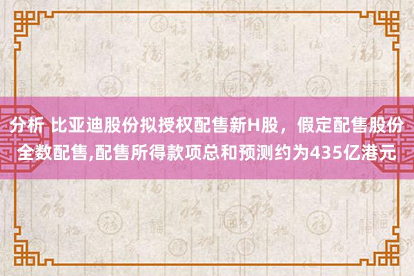 分析 比亚迪股份拟授权配售新H股，假定配售股份全数配售,配售所得款项总和预测约为435亿港元