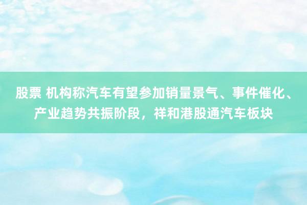 股票 机构称汽车有望参加销量景气、事件催化、产业趋势共振阶段，祥和港股通汽车板块