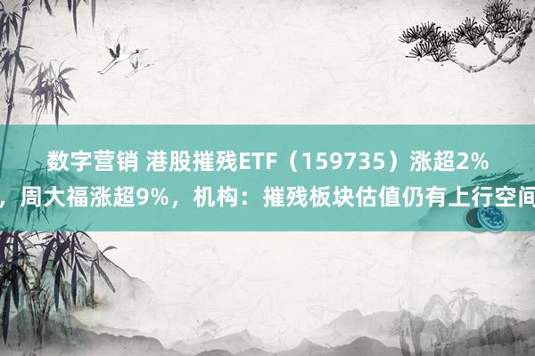 数字营销 港股摧残ETF（159735）涨超2%，周大福涨超9%，机构：摧残板块估值仍有上行空间