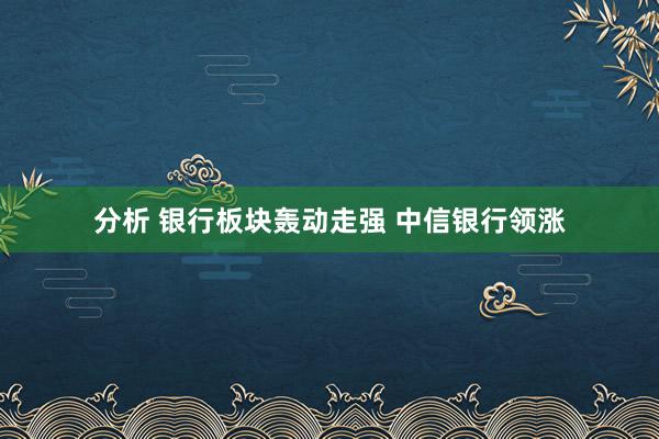 分析 银行板块轰动走强 中信银行领涨