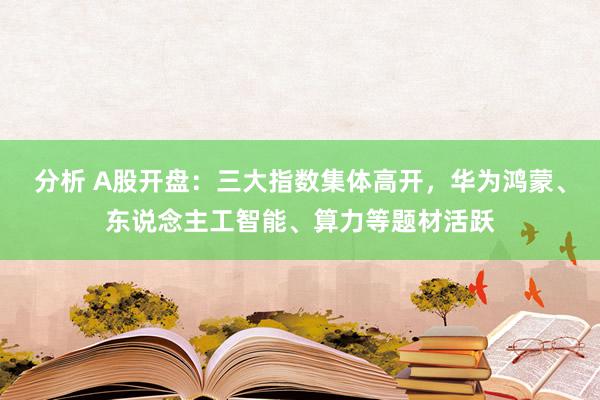 分析 A股开盘：三大指数集体高开，华为鸿蒙、东说念主工智能、算力等题材活跃