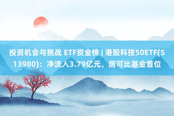 投资机会与挑战 ETF资金榜 | 港股科技50ETF(513980)：净流入3.79亿元，居可比基金首位