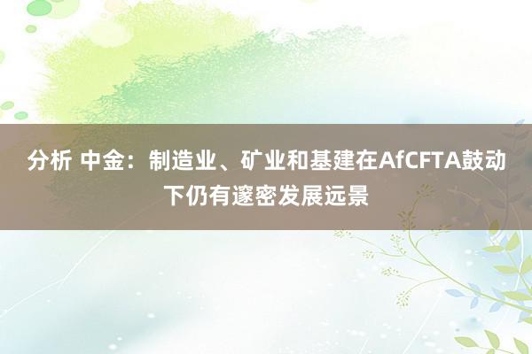 分析 中金：制造业、矿业和基建在AfCFTA鼓动下仍有邃密发展远景