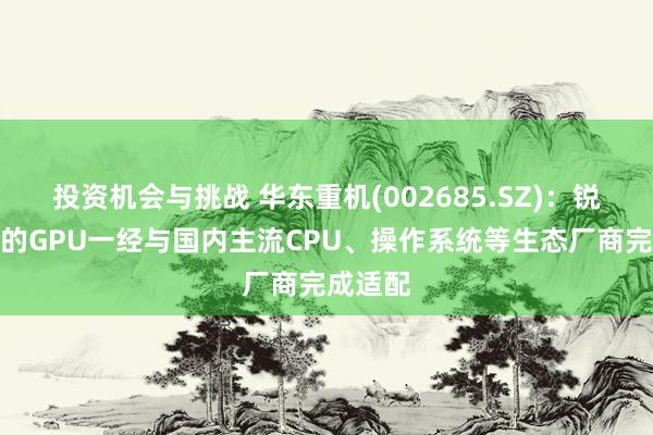 投资机会与挑战 华东重机(002685.SZ)：锐信图芯的GPU一经与国内主流CPU、操作系统等生态厂商完成适配