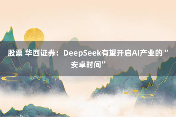 股票 华西证券：DeepSeek有望开启AI产业的“安卓时间”