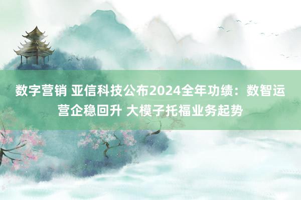 数字营销 亚信科技公布2024全年功绩：数智运营企稳回升 大模子托福业务起势