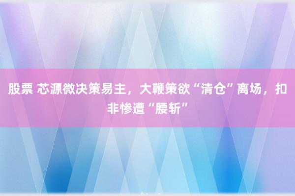 股票 芯源微决策易主，大鞭策欲“清仓”离场，扣非惨遭“腰斩”